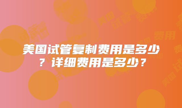 美国试管复制费用是多少？详细费用是多少？
