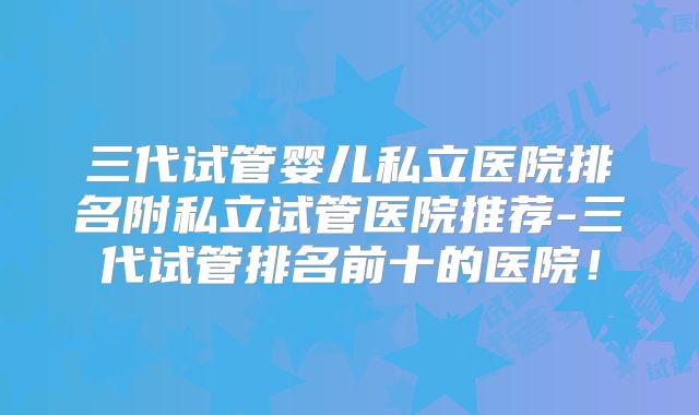 三代试管婴儿私立医院排名附私立试管医院推荐-三代试管排名前十的医院！