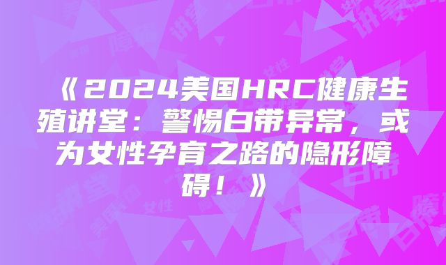 《2024美国HRC健康生殖讲堂：警惕白带异常，或为女性孕育之路的隐形障碍！》