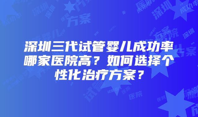 深圳三代试管婴儿成功率哪家医院高？如何选择个性化治疗方案？