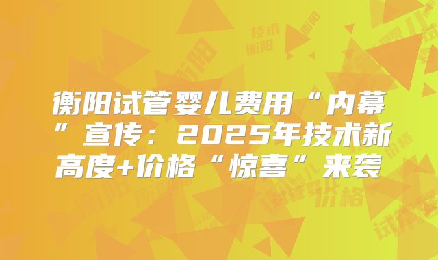 衡阳试管婴儿费用“内幕”宣传：2025年技术新高度+价格“惊喜”来袭
