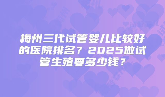 梅州三代试管婴儿比较好的医院排名？2025做试管生殖要多少钱？