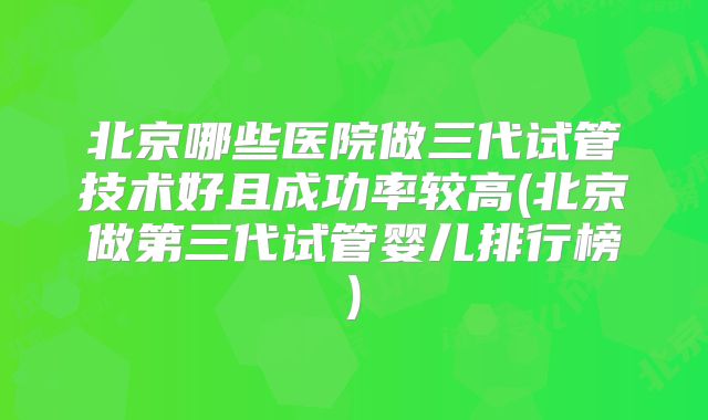 北京哪些医院做三代试管技术好且成功率较高(北京做第三代试管婴儿排行榜)