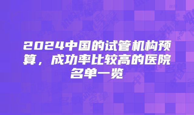 2024中国的试管机构预算，成功率比较高的医院名单一览
