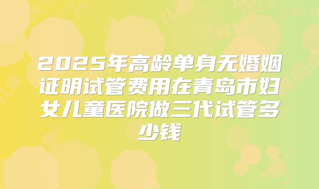 2025年高龄单身无婚姻证明试管费用在青岛市妇女儿童医院做三代试管多少钱