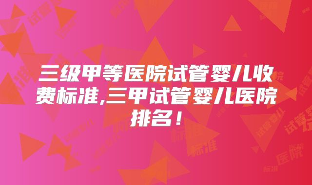 三级甲等医院试管婴儿收费标准,三甲试管婴儿医院排名！