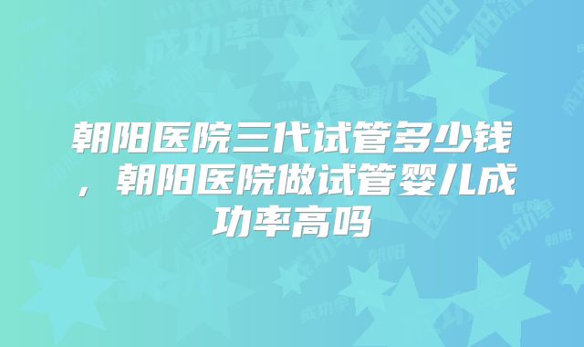 朝阳医院三代试管多少钱，朝阳医院做试管婴儿成功率高吗