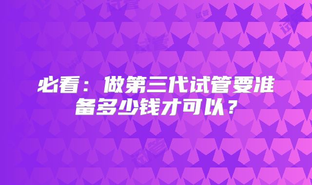 必看：做第三代试管要准备多少钱才可以？