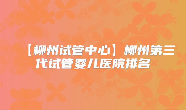 【柳州试管中心】柳州第三代试管婴儿医院排名