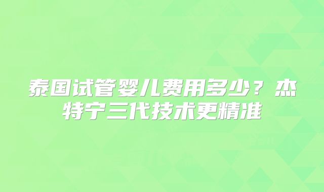 泰国试管婴儿费用多少？杰特宁三代技术更精准