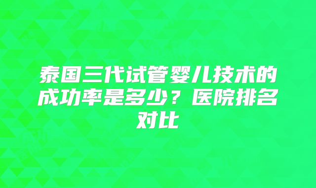 泰国三代试管婴儿技术的成功率是多少？医院排名对比