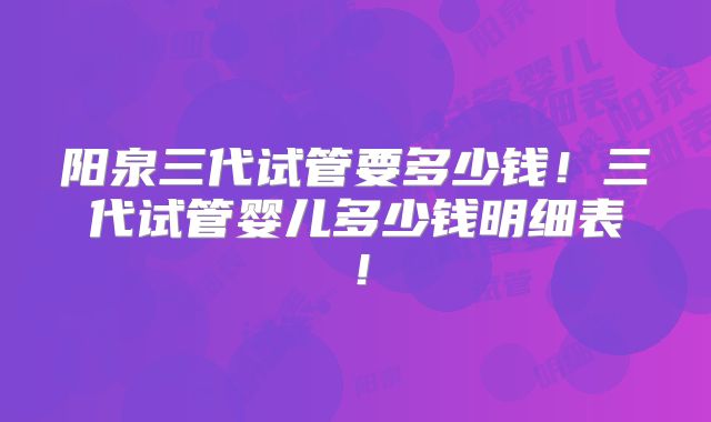 阳泉三代试管要多少钱！三代试管婴儿多少钱明细表！