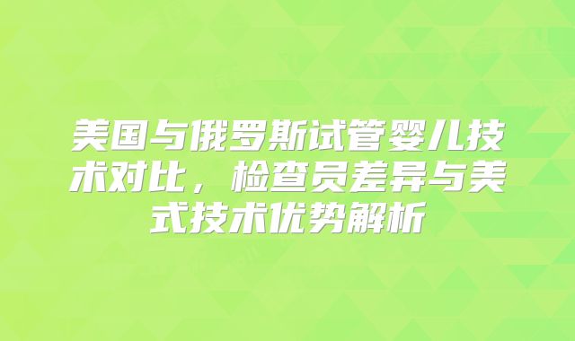 美国与俄罗斯试管婴儿技术对比，检查员差异与美式技术优势解析