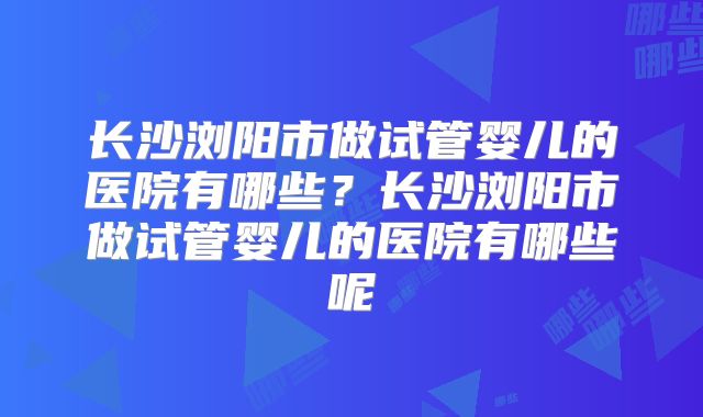 长沙浏阳市做试管婴儿的医院有哪些?长沙浏阳市做试管婴儿的医院有哪些呢