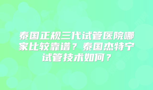泰国正规三代试管医院哪家比较靠谱？泰国杰特宁试管技术如何？