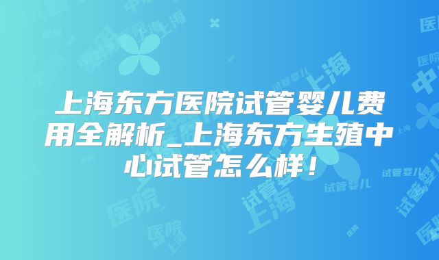 上海东方医院试管婴儿费用全解析_上海东方生殖中心试管怎么样！