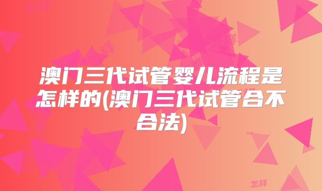 澳门三代试管婴儿流程是怎样的(澳门三代试管合不合法)
