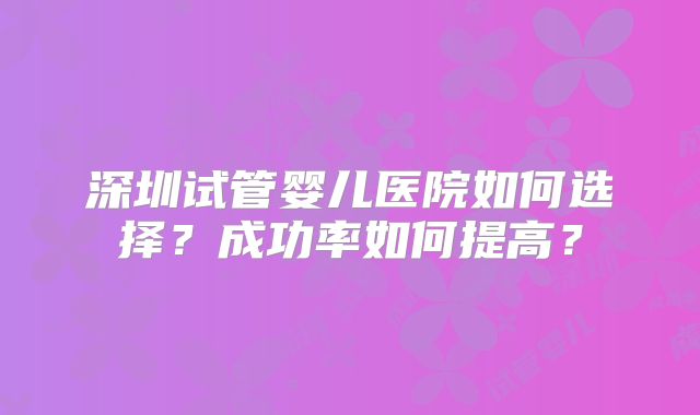 深圳试管婴儿医院如何选择？成功率如何提高？