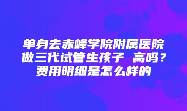 单身去赤峰学院附属医院做三代试管生孩子 高吗？费用明细是怎么样的