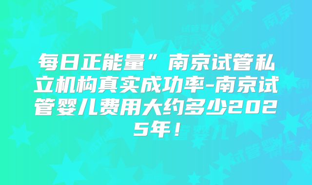 每日正能量”南京试管私立机构真实成功率-南京试管婴儿费用大约多少2025年!