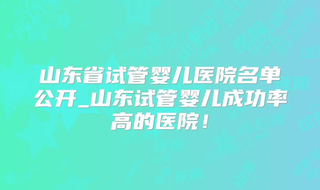 山东省试管婴儿医院名单公开_山东试管婴儿成功率高的医院！