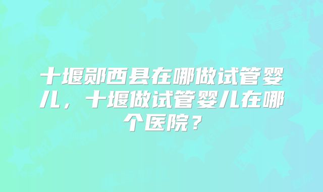 十堰郧西县在哪做试管婴儿，十堰做试管婴儿在哪个医院？