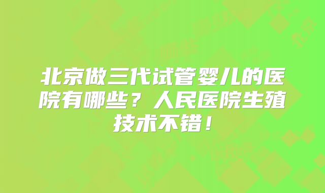 北京做三代试管婴儿的医院有哪些？人民医院生殖技术不错！
