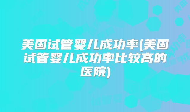 美国试管婴儿成功率(美国试管婴儿成功率比较高的医院)