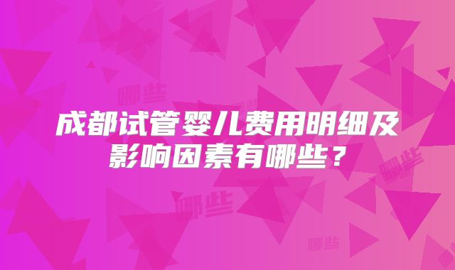 成都试管婴儿费用明细及影响因素有哪些?