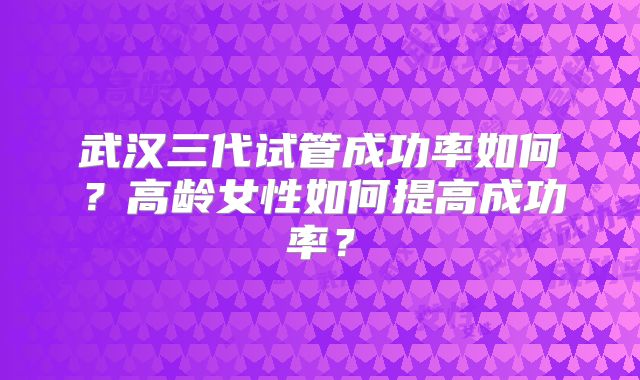 武汉三代试管成功率如何？高龄女性如何提高成功率？