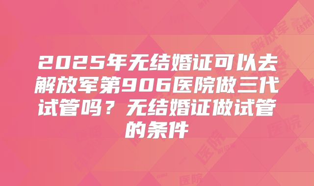 2025年无结婚证可以去解放军第906医院做三代试管吗?无结婚证做试管的条件