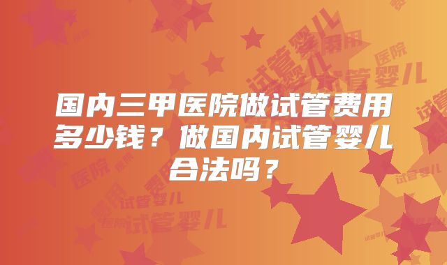国内三甲医院做试管费用多少钱？做国内试管婴儿合法吗？