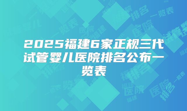 2025福建6家正规三代试管婴儿医院排名公布一览表