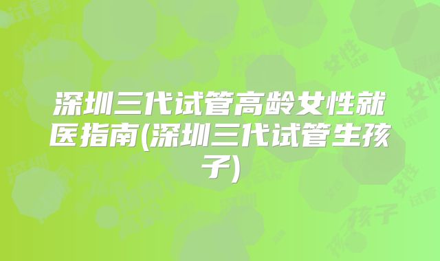 深圳三代试管高龄女性就医指南(深圳三代试管生孩子)