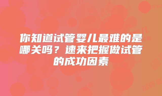 你知道试管婴儿最难的是哪关吗？速来把握做试管的成功因素