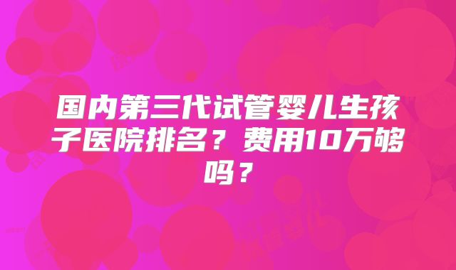 国内第三代试管婴儿生孩子医院排名？费用10万够吗？