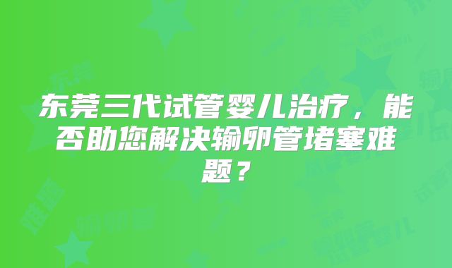 东莞三代试管婴儿治疗，能否助您解决输卵管堵塞难题？