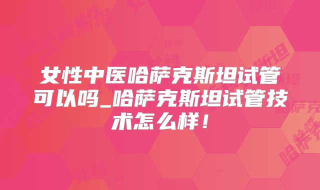 女性中医哈萨克斯坦试管可以吗_哈萨克斯坦试管技术怎么样！