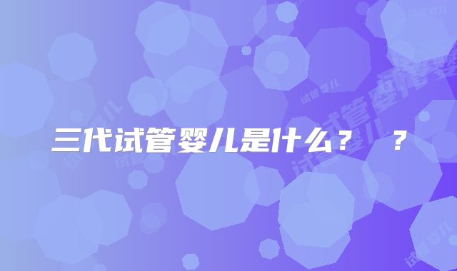 三代试管婴儿是什么？ ？
