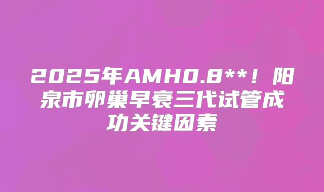 2025年AMH0.8**!阳泉市卵巢早衰三代试管成功关键因素