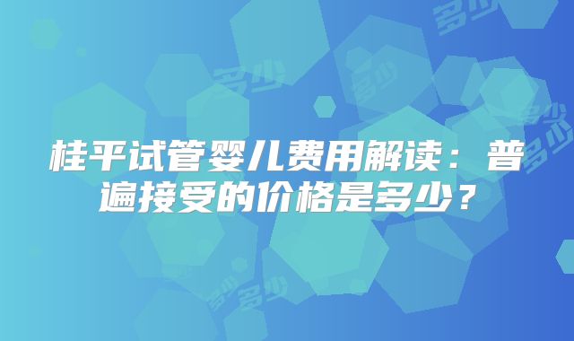 桂平试管婴儿费用解读：普遍接受的价格是多少？