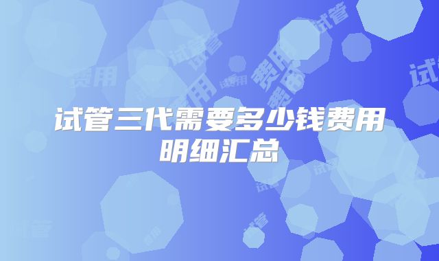 试管三代需要多少钱费用明细汇总
