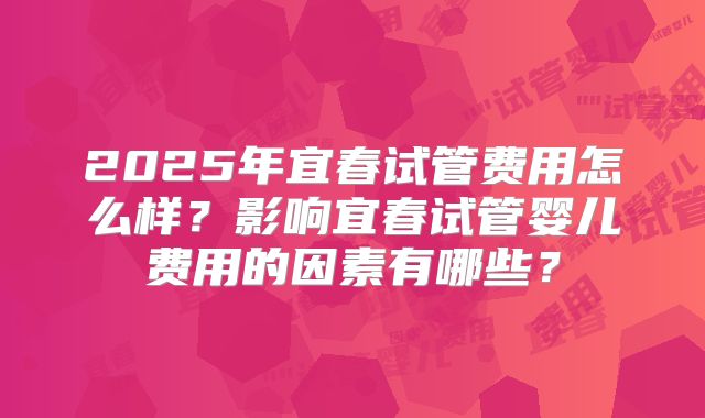 2025年宜春试管费用怎么样？影响宜春试管婴儿费用的因素有哪些？