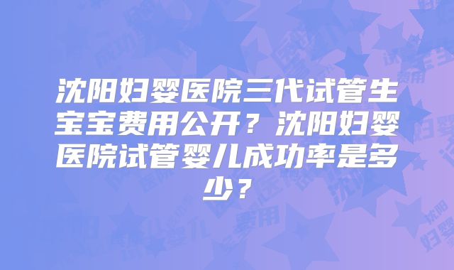 沈阳妇婴医院三代试管生宝宝费用公开？沈阳妇婴医院试管婴儿成功率是多少？