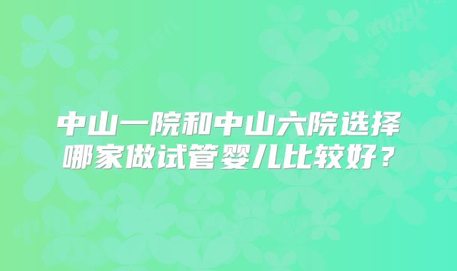 中山一院和中山六院选择哪家做试管婴儿比较好？