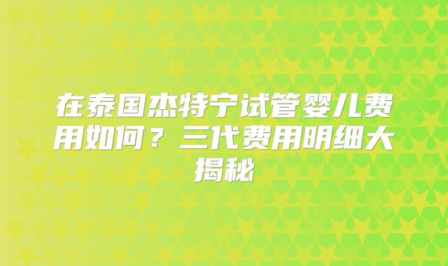 在泰国杰特宁试管婴儿费用如何？三代费用明细大揭秘