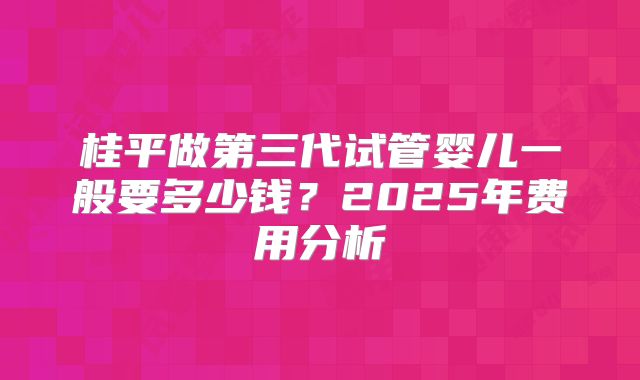 桂平做第三代试管婴儿一般要多少钱？2025年费用分析