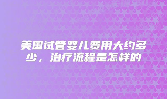 美国试管婴儿费用大约多少，治疗流程是怎样的