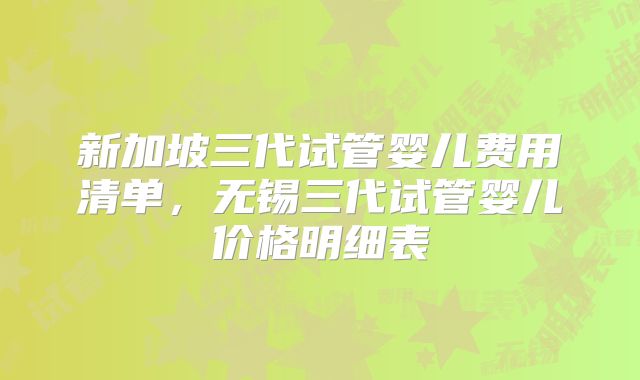 新加坡三代试管婴儿费用清单，无锡三代试管婴儿价格明细表