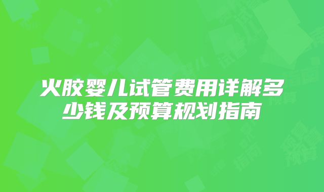 火胶婴儿试管费用详解多少钱及预算规划指南